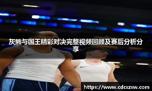 灰熊与国王精彩对决完整视频回顾及赛后分析分享